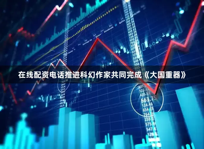 在线配资电话推进科幻作家共同完成《大国重器》