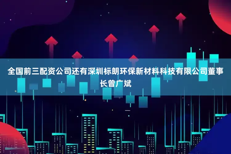 全国前三配资公司还有深圳标朗环保新材料科技有限公司董事长曾广斌