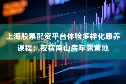 上海股票配资平台体验多样化康养课程；夜宿南山房车露营地