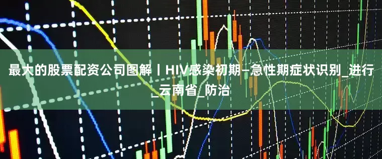 最大的股票配资公司图解丨HIV感染初期—急性期症状识别_进行_云南省_防治
