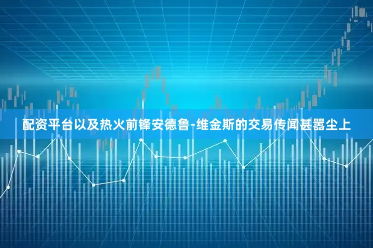 配资平台以及热火前锋安德鲁-维金斯的交易传闻甚嚣尘上