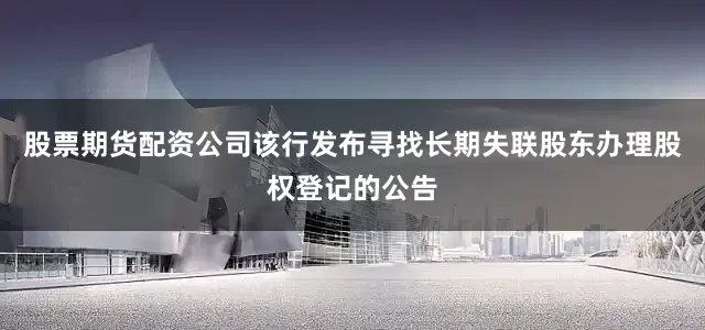 股票期货配资公司该行发布寻找长期失联股东办理股权登记的公告