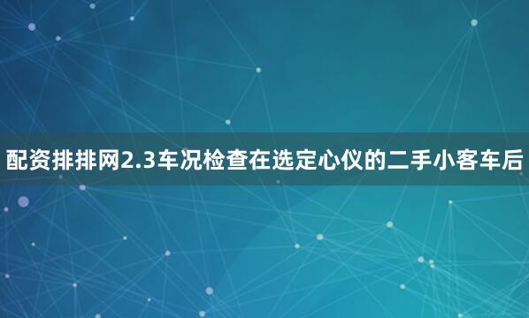 配资排排网2.3车况检查在选定心仪的二手小客车后