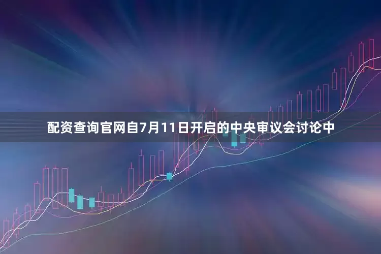 配资查询官网自7月11日开启的中央审议会讨论中