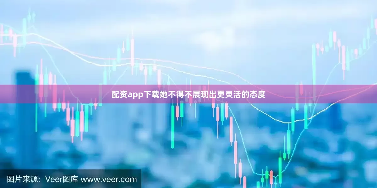 配资app下载她不得不展现出更灵活的态度