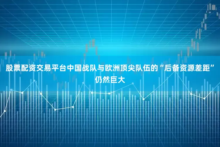 股票配资交易平台中国战队与欧洲顶尖队伍的“后备资源差距”仍然巨大